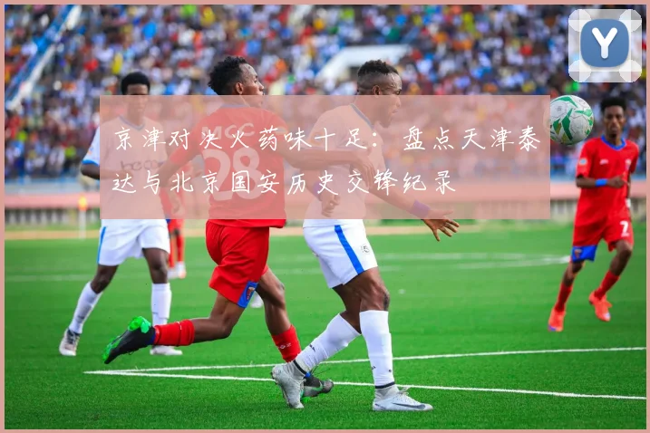 京津对决火药味十足：盘点天津泰达与北京国安历史交锋纪录