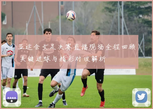 亚运会女足决赛直播现场全程回顾 关键进球与精彩对攻解析