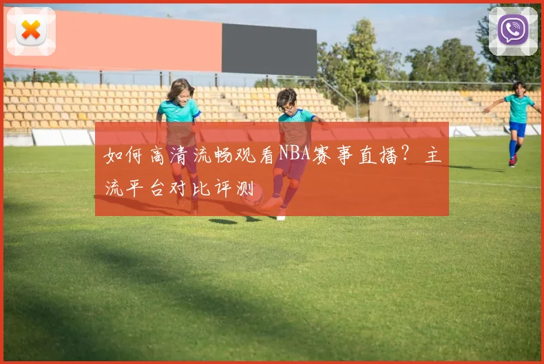 如何高清流畅观看NBA赛事直播？主流平台对比评测