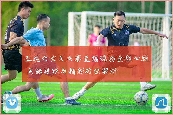 亚运会女足决赛直播现场全程回顾 关键进球与精彩对攻解析