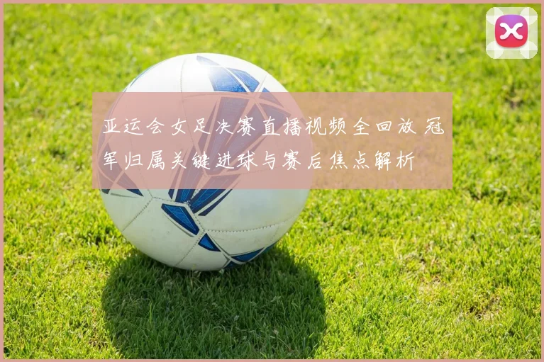 亚运会女足决赛直播视频全回放 冠军归属关键进球与赛后焦点解析