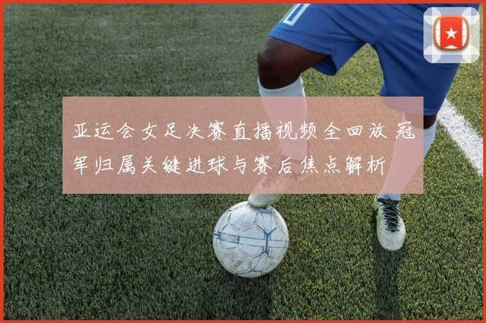 亚运会女足决赛直播视频全回放 冠军归属关键进球与赛后焦点解析