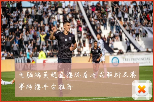 电脑端英超直播观看方式解析及赛事转播平台推荐