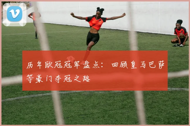 历年欧冠冠军盘点：回顾皇马巴萨等豪门夺冠之路